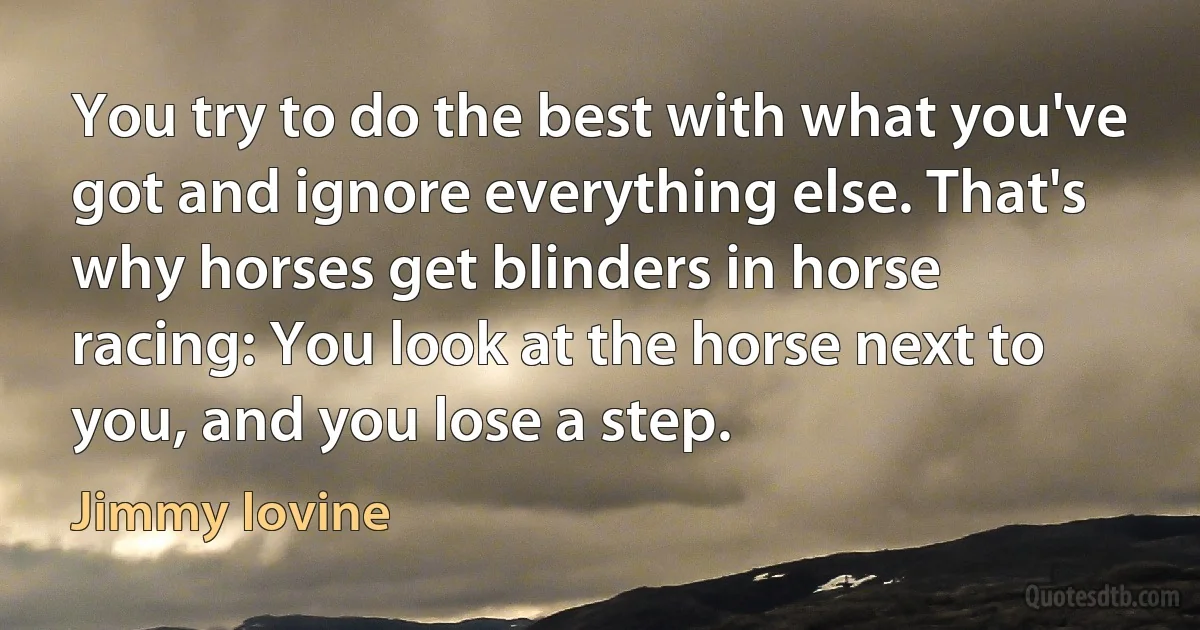 You try to do the best with what you've got and ignore everything else. That's why horses get blinders in horse racing: You look at the horse next to you, and you lose a step. (Jimmy Iovine)