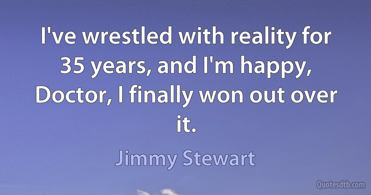 I've wrestled with reality for 35 years, and I'm happy, Doctor, I finally won out over it. (Jimmy Stewart)