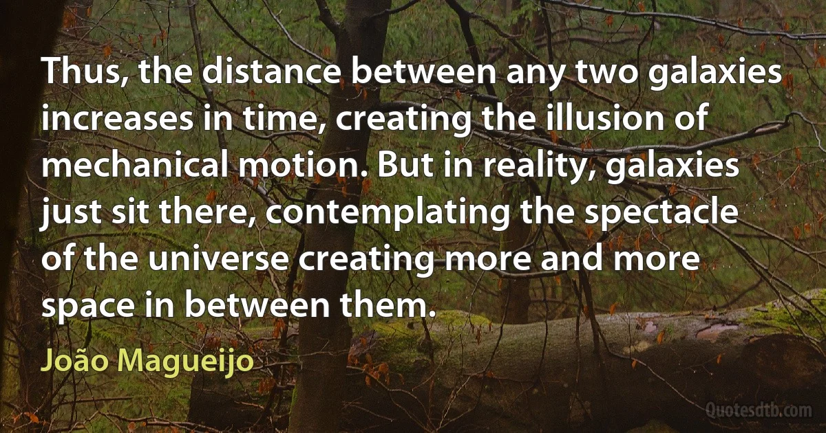 Thus, the distance between any two galaxies increases in time, creating the illusion of mechanical motion. But in reality, galaxies just sit there, contemplating the spectacle of the universe creating more and more space in between them. (João Magueijo)