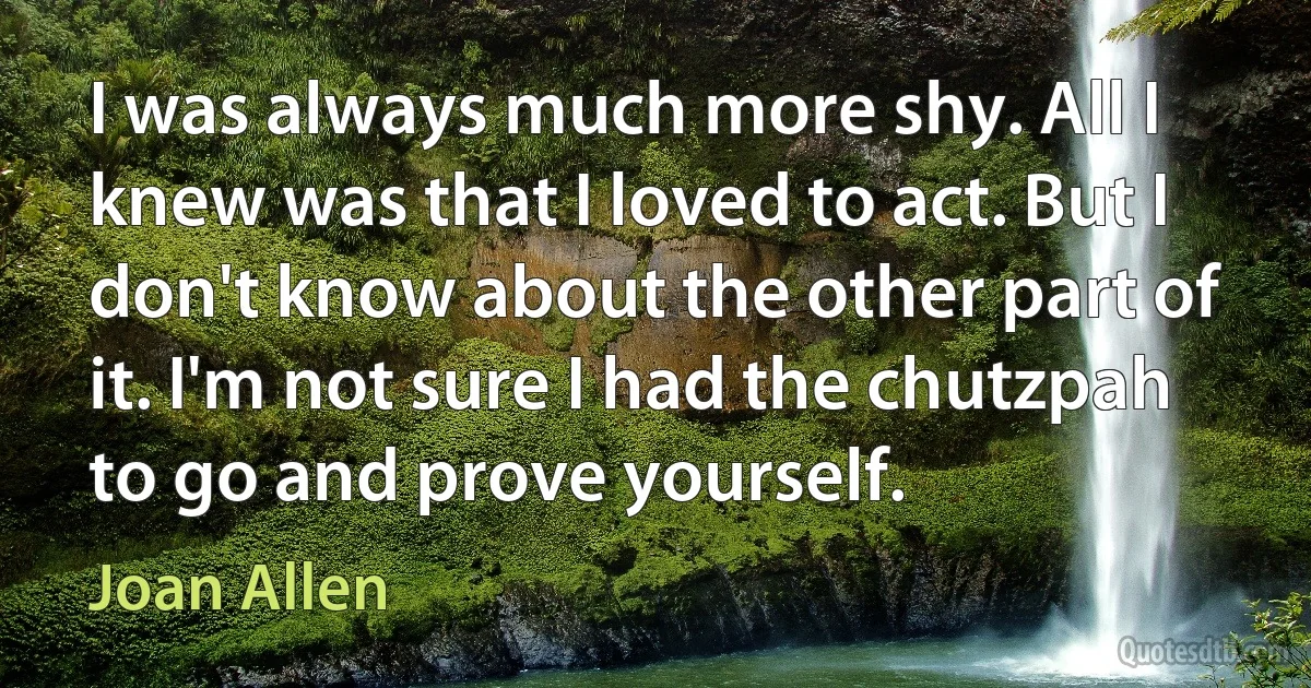 I was always much more shy. All I knew was that I loved to act. But I don't know about the other part of it. I'm not sure I had the chutzpah to go and prove yourself. (Joan Allen)