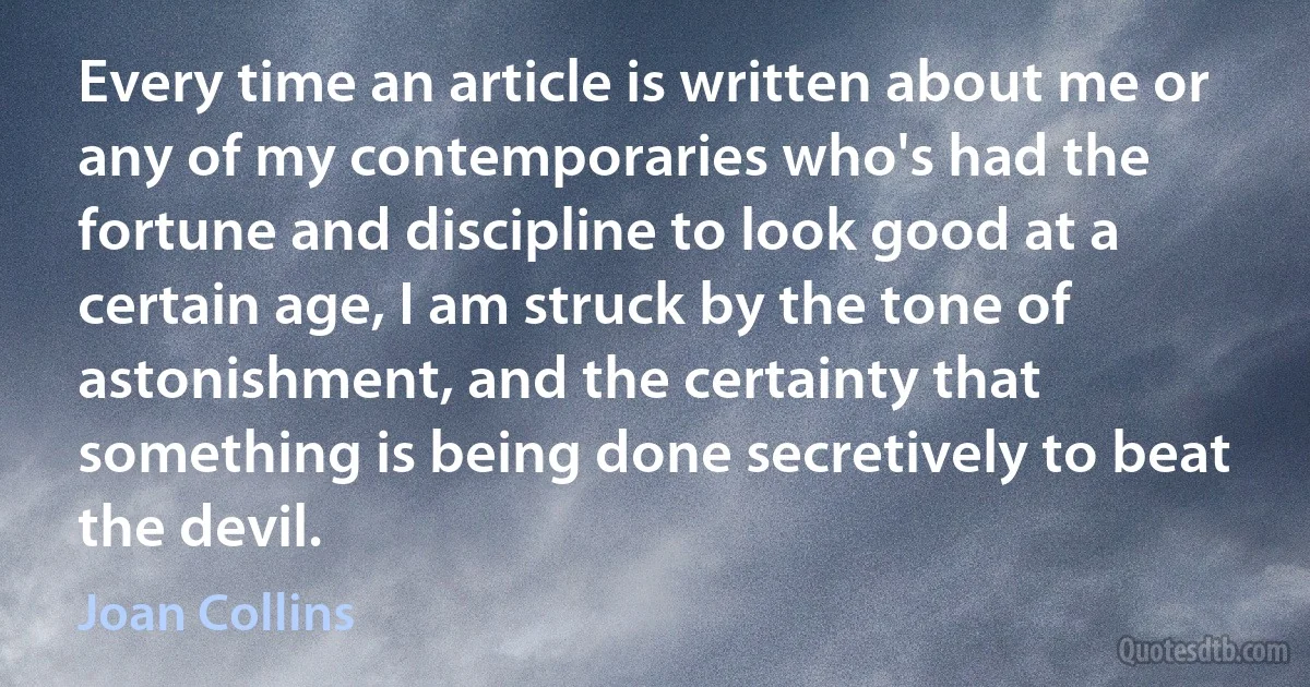 Every time an article is written about me or any of my contemporaries who's had the fortune and discipline to look good at a certain age, I am struck by the tone of astonishment, and the certainty that something is being done secretively to beat the devil. (Joan Collins)