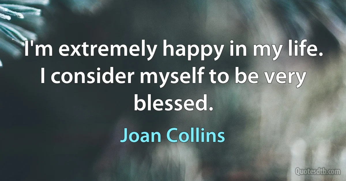 I'm extremely happy in my life. I consider myself to be very blessed. (Joan Collins)