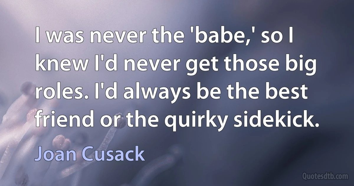 I was never the 'babe,' so I knew I'd never get those big roles. I'd always be the best friend or the quirky sidekick. (Joan Cusack)