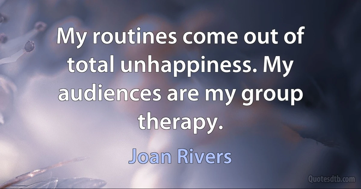 My routines come out of total unhappiness. My audiences are my group therapy. (Joan Rivers)