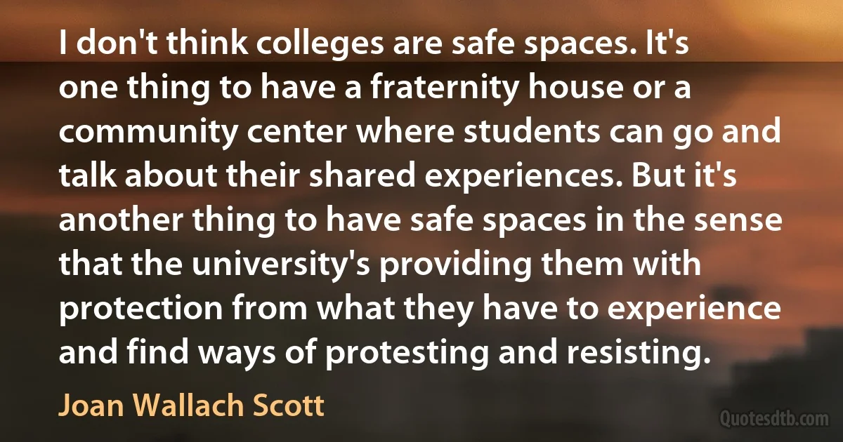 I don't think colleges are safe spaces. It's one thing to have a fraternity house or a community center where students can go and talk about their shared experiences. But it's another thing to have safe spaces in the sense that the university's providing them with protection from what they have to experience and find ways of protesting and resisting. (Joan Wallach Scott)