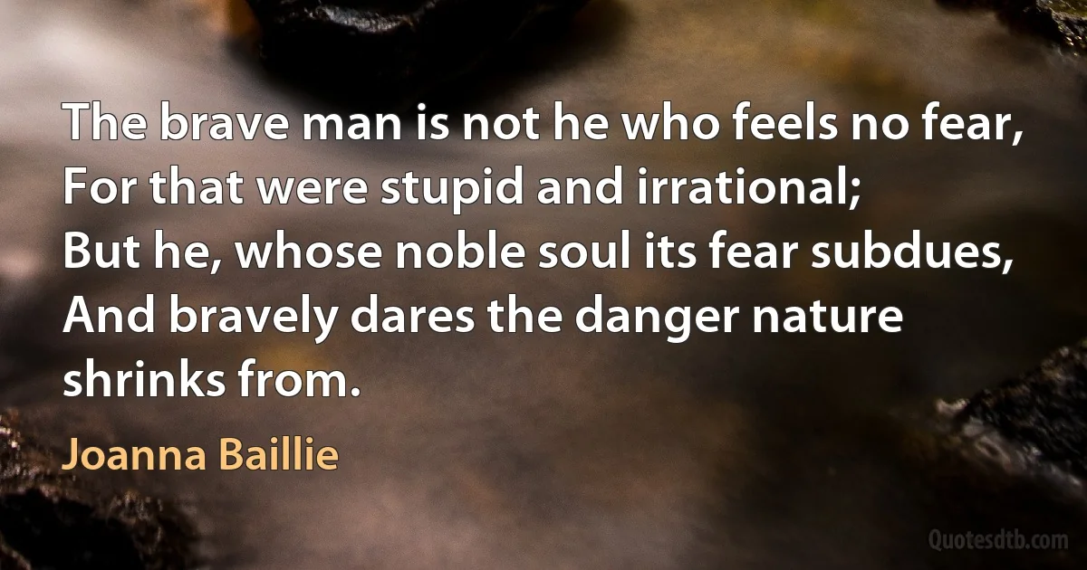 The brave man is not he who feels no fear,
For that were stupid and irrational;
But he, whose noble soul its fear subdues,
And bravely dares the danger nature shrinks from. (Joanna Baillie)