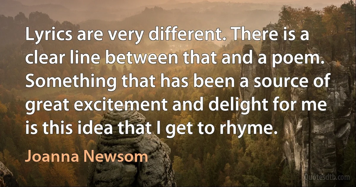 Lyrics are very different. There is a clear line between that and a poem. Something that has been a source of great excitement and delight for me is this idea that I get to rhyme. (Joanna Newsom)