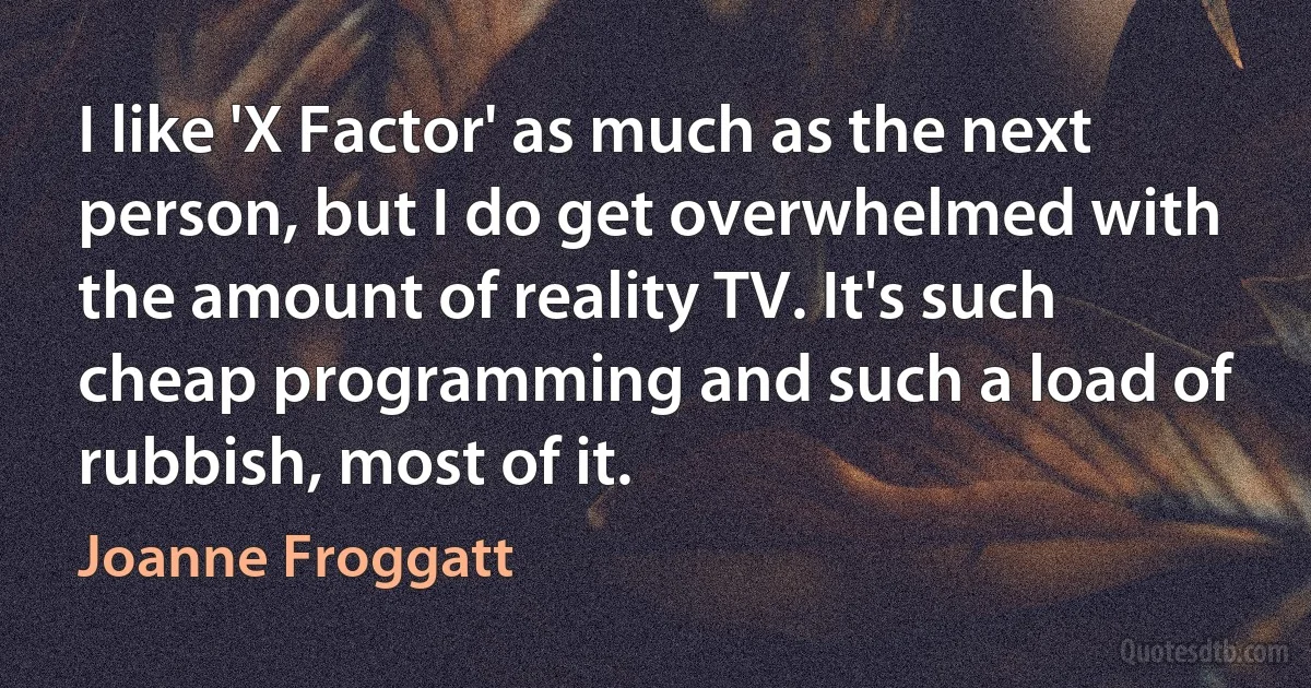 I like 'X Factor' as much as the next person, but I do get overwhelmed with the amount of reality TV. It's such cheap programming and such a load of rubbish, most of it. (Joanne Froggatt)