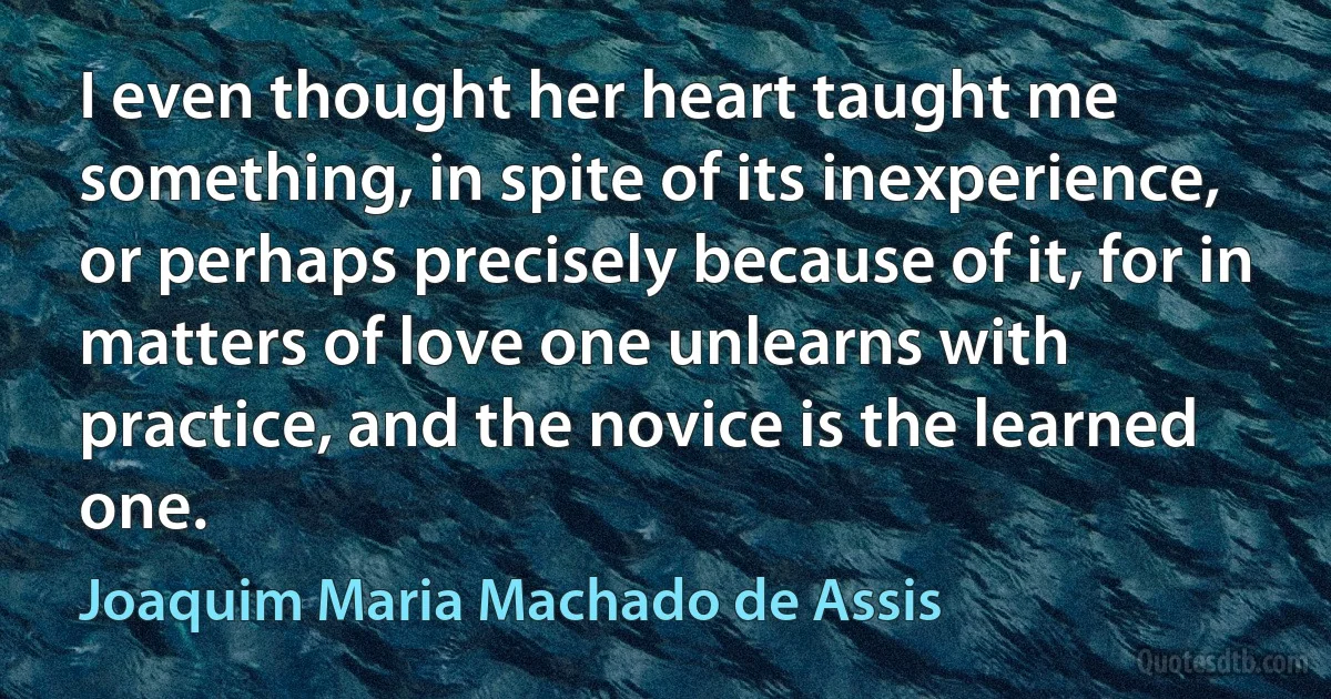 I even thought her heart taught me something, in spite of its inexperience, or perhaps precisely because of it, for in matters of love one unlearns with practice, and the novice is the learned one. (Joaquim Maria Machado de Assis)