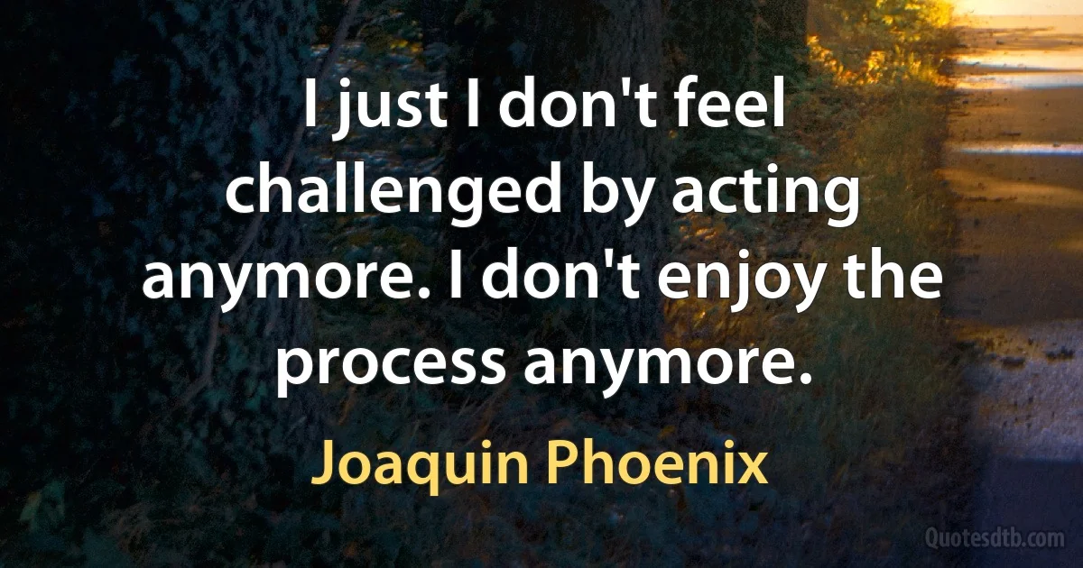 I just I don't feel challenged by acting anymore. I don't enjoy the process anymore. (Joaquin Phoenix)