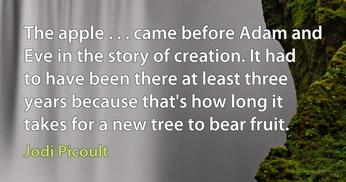 The apple . . . came before Adam and Eve in the story of creation. It had to have been there at least three years because that's how long it takes for a new tree to bear fruit. (Jodi Picoult)