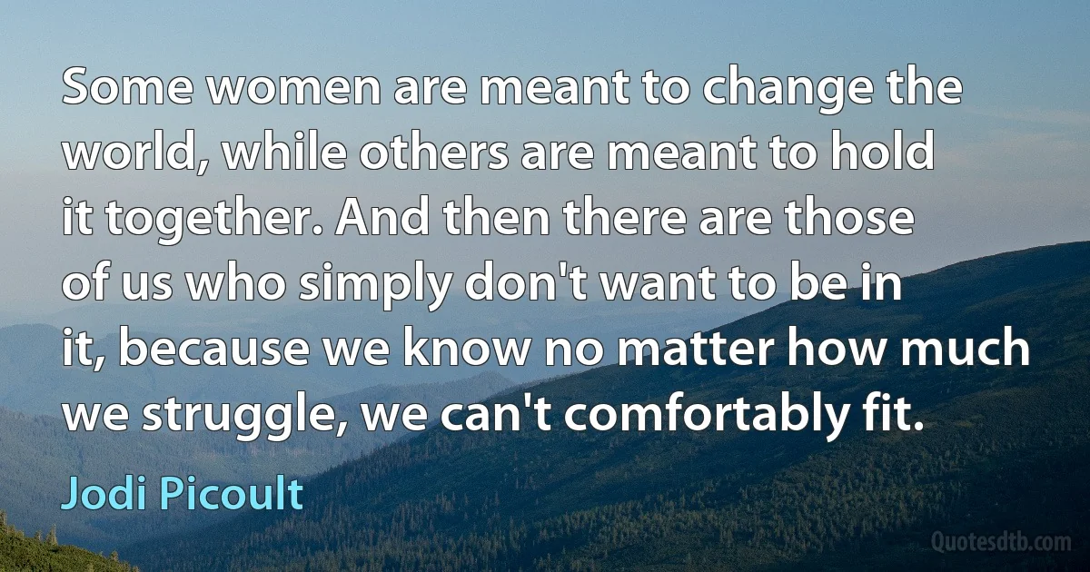 Some women are meant to change the world, while others are meant to hold it together. And then there are those of us who simply don't want to be in it, because we know no matter how much we struggle, we can't comfortably fit. (Jodi Picoult)