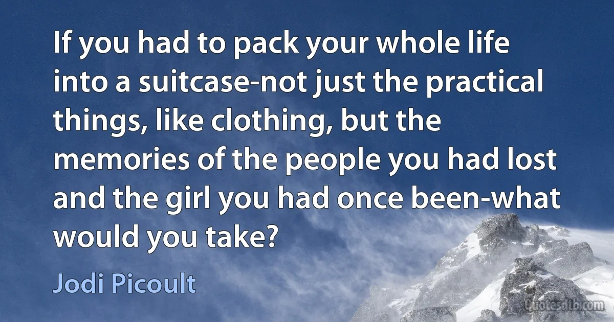 If you had to pack your whole life into a suitcase-not just the practical things, like clothing, but the memories of the people you had lost and the girl you had once been-what would you take? (Jodi Picoult)