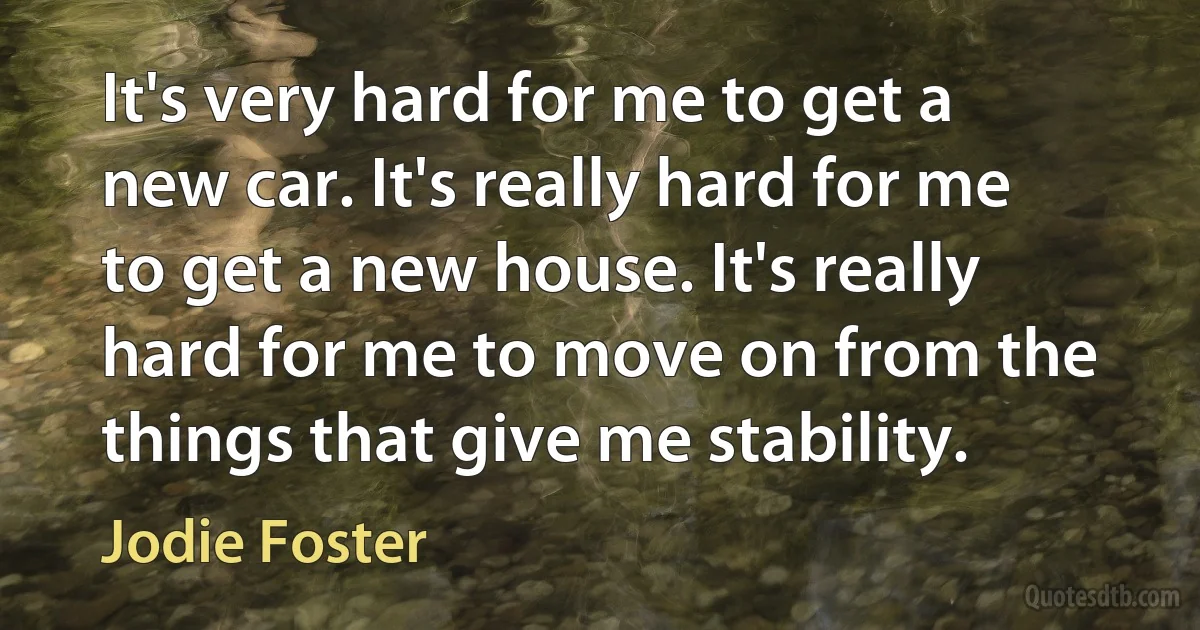 It's very hard for me to get a new car. It's really hard for me to get a new house. It's really hard for me to move on from the things that give me stability. (Jodie Foster)