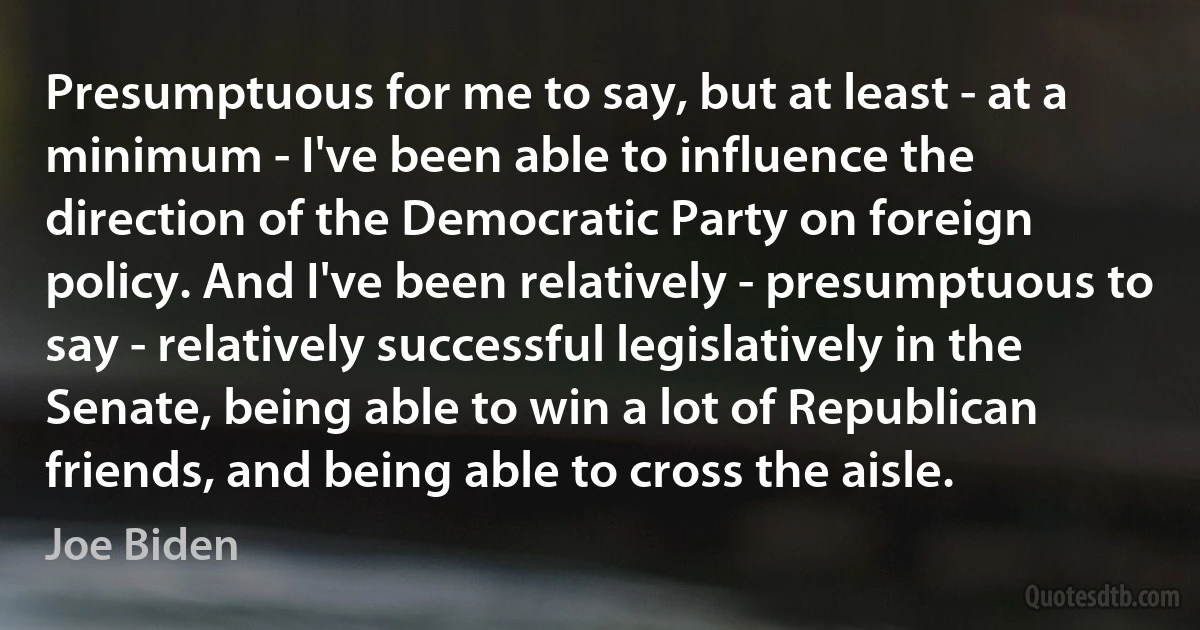 Presumptuous for me to say, but at least - at a minimum - I've been able to influence the direction of the Democratic Party on foreign policy. And I've been relatively - presumptuous to say - relatively successful legislatively in the Senate, being able to win a lot of Republican friends, and being able to cross the aisle. (Joe Biden)