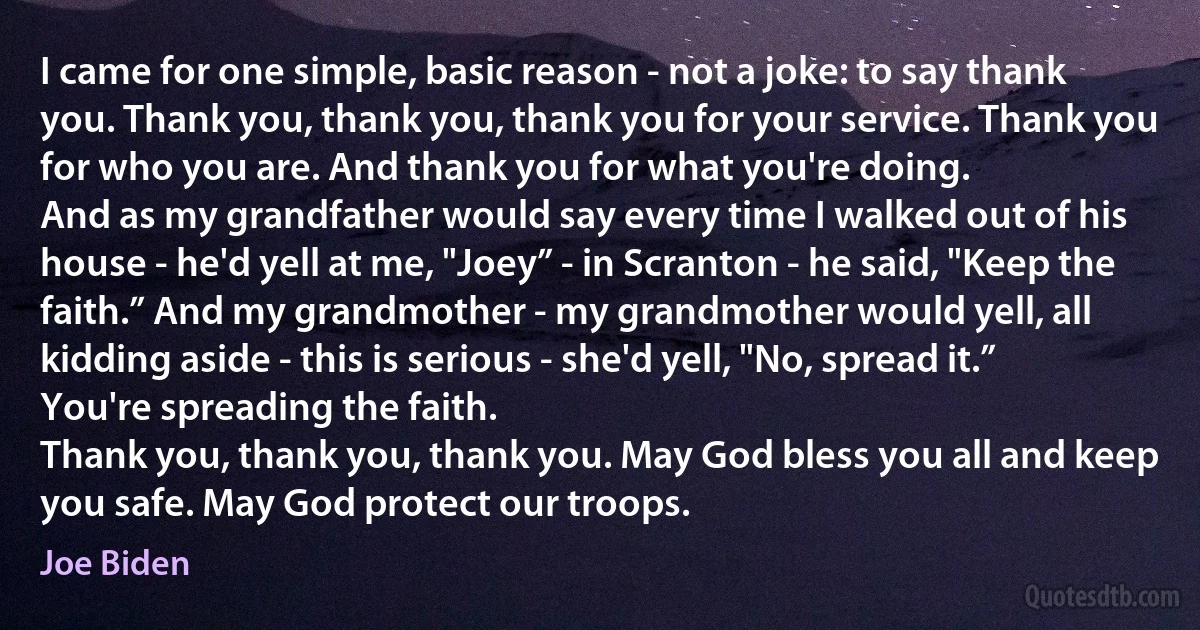 I came for one simple, basic reason - not a joke: to say thank you. Thank you, thank you, thank you for your service. Thank you for who you are. And thank you for what you're doing.
And as my grandfather would say every time I walked out of his house - he'd yell at me, "Joey” - in Scranton - he said, "Keep the faith.” And my grandmother - my grandmother would yell, all kidding aside - this is serious - she'd yell, "No, spread it.” You're spreading the faith.
Thank you, thank you, thank you. May God bless you all and keep you safe. May God protect our troops. (Joe Biden)