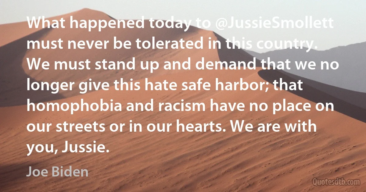 What happened today to @JussieSmollett must never be tolerated in this country. We must stand up and demand that we no longer give this hate safe harbor; that homophobia and racism have no place on our streets or in our hearts. We are with you, Jussie. (Joe Biden)