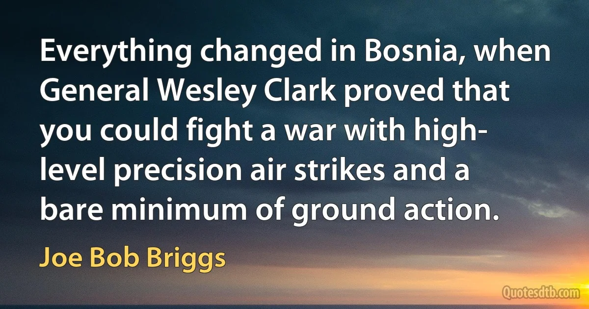 Everything changed in Bosnia, when General Wesley Clark proved that you could fight a war with high- level precision air strikes and a bare minimum of ground action. (Joe Bob Briggs)