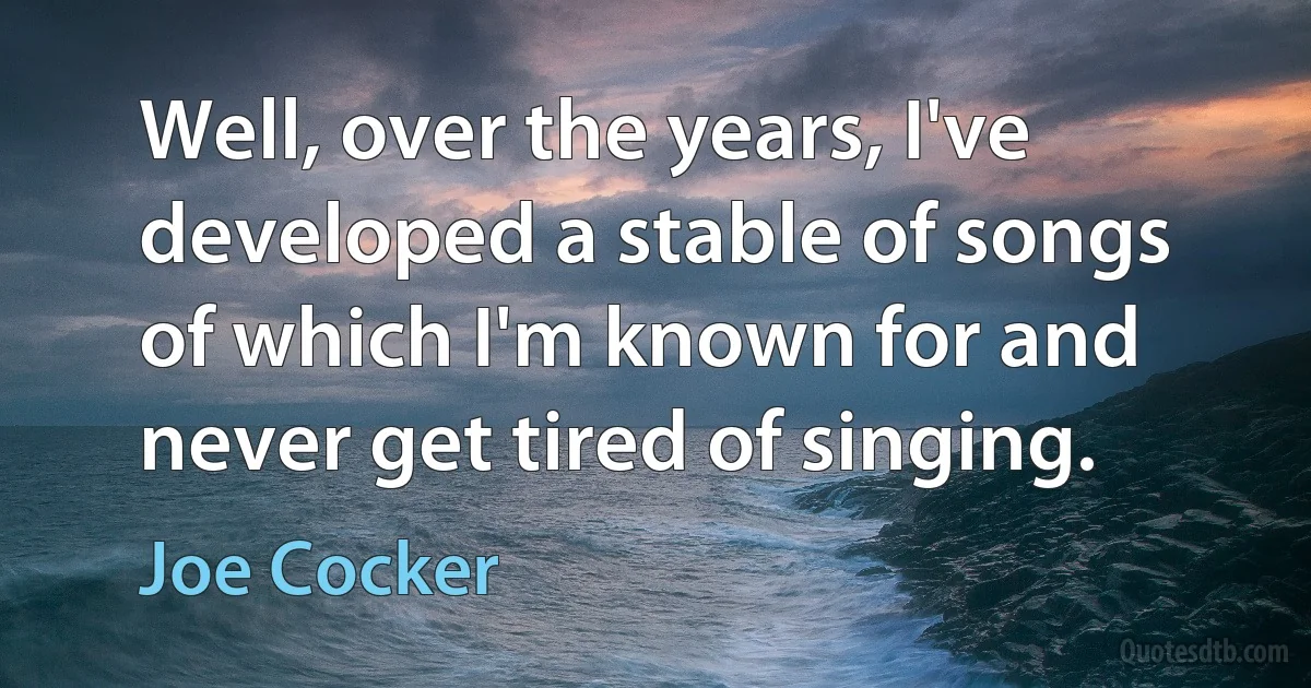 Well, over the years, I've developed a stable of songs of which I'm known for and never get tired of singing. (Joe Cocker)