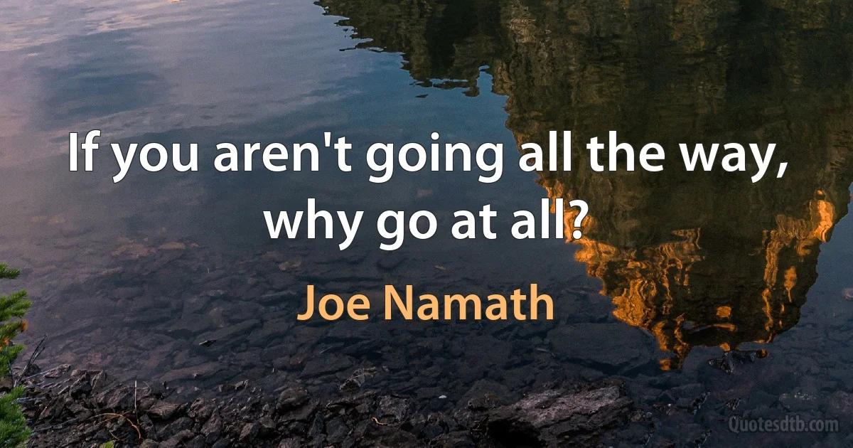 If you aren't going all the way, why go at all? (Joe Namath)