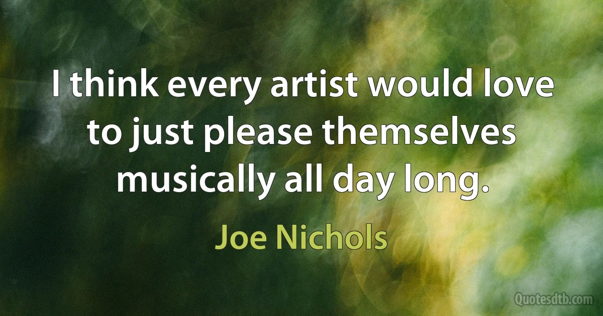 I think every artist would love to just please themselves musically all day long. (Joe Nichols)