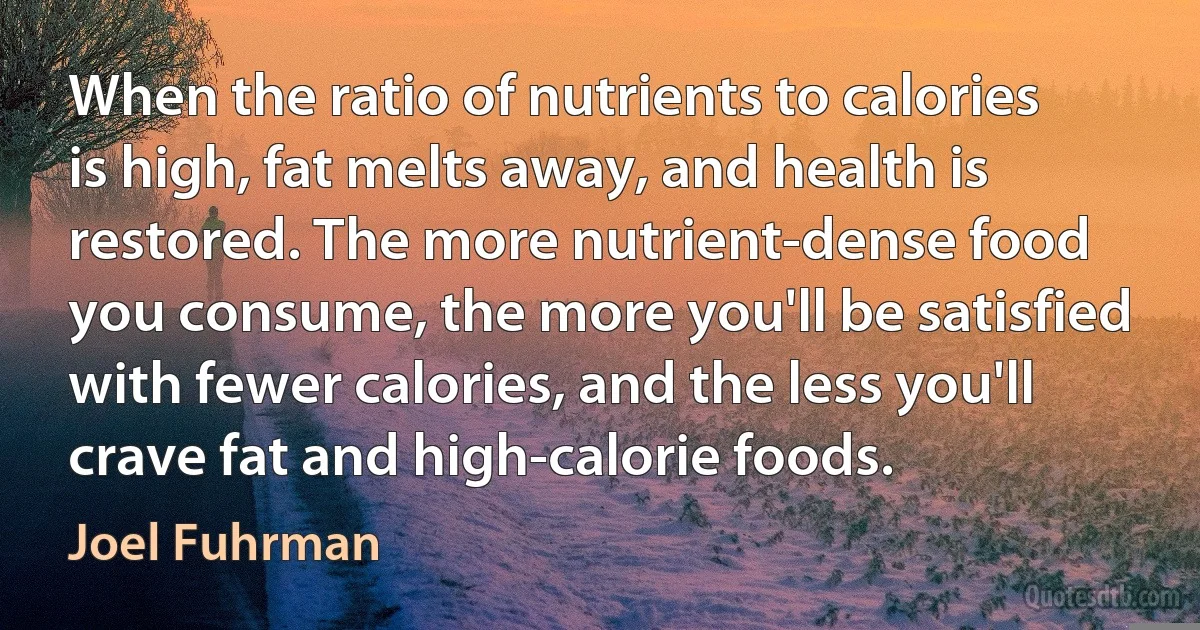 When the ratio of nutrients to calories is high, fat melts away, and health is restored. The more nutrient-dense food you consume, the more you'll be satisfied with fewer calories, and the less you'll crave fat and high-calorie foods. (Joel Fuhrman)