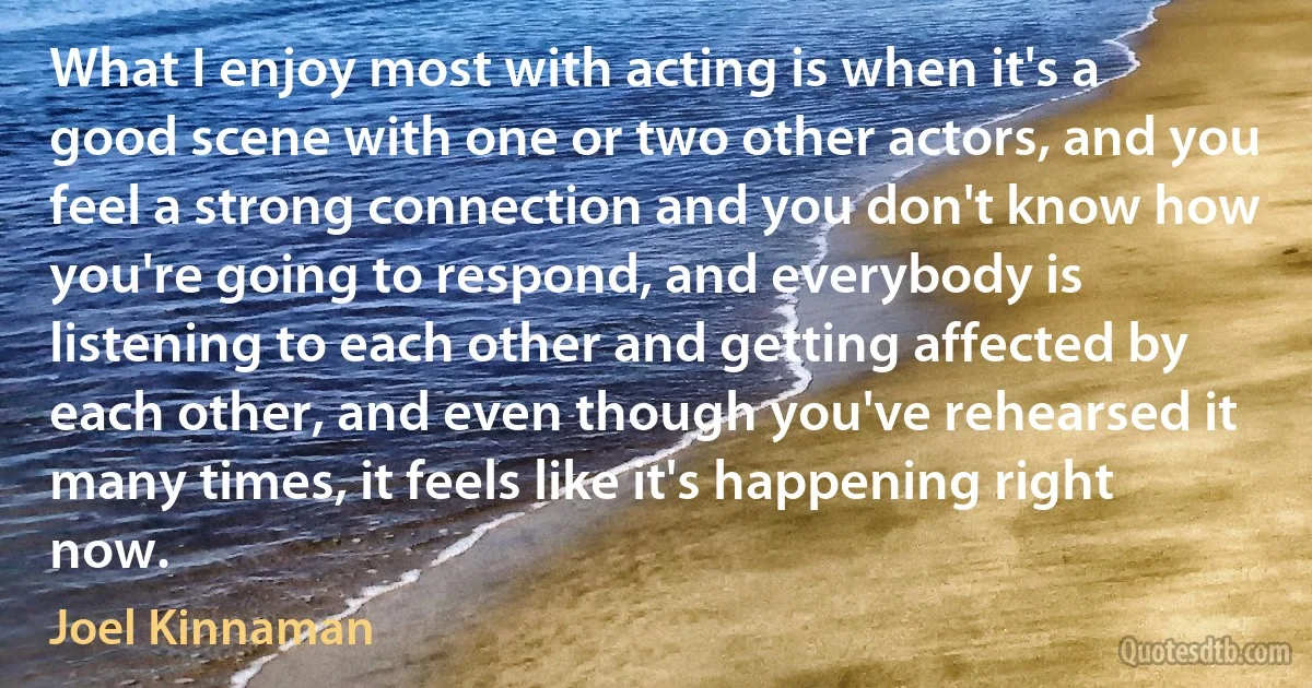 What I enjoy most with acting is when it's a good scene with one or two other actors, and you feel a strong connection and you don't know how you're going to respond, and everybody is listening to each other and getting affected by each other, and even though you've rehearsed it many times, it feels like it's happening right now. (Joel Kinnaman)