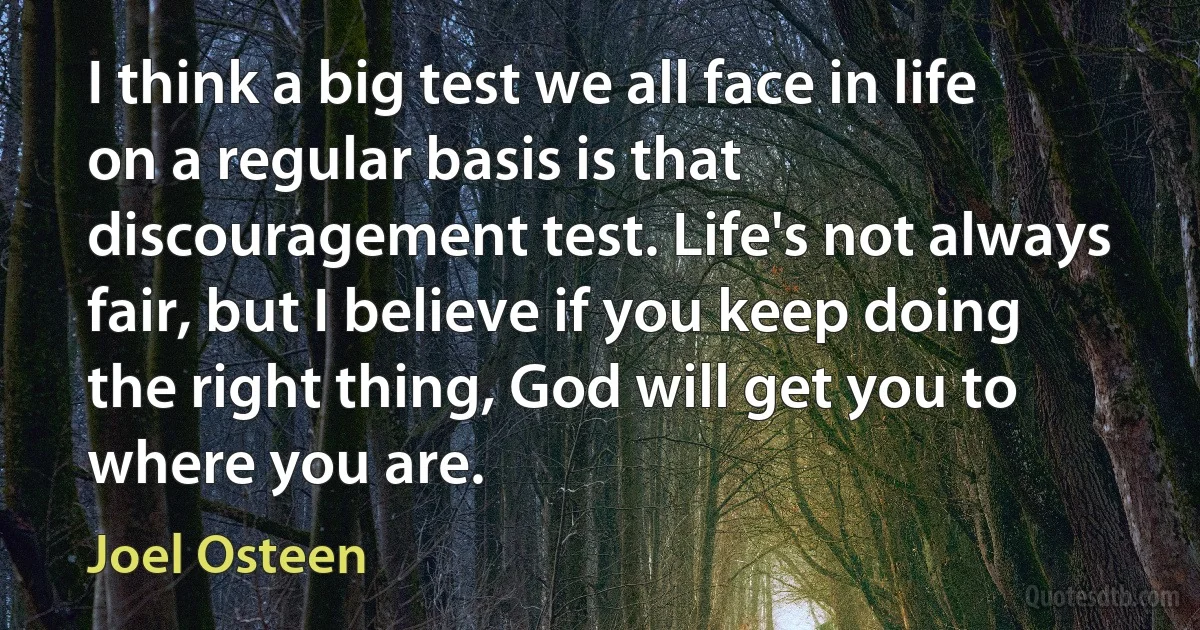 I think a big test we all face in life on a regular basis is that discouragement test. Life's not always fair, but I believe if you keep doing the right thing, God will get you to where you are. (Joel Osteen)