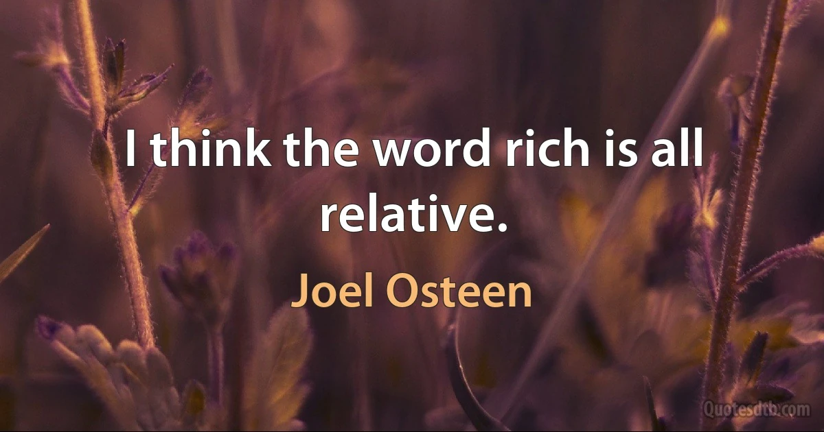 I think the word rich is all relative. (Joel Osteen)