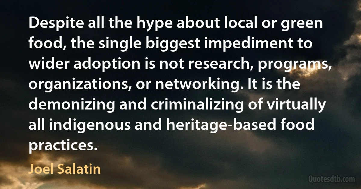 Despite all the hype about local or green food, the single biggest impediment to wider adoption is not research, programs, organizations, or networking. It is the demonizing and criminalizing of virtually all indigenous and heritage-based food practices. (Joel Salatin)