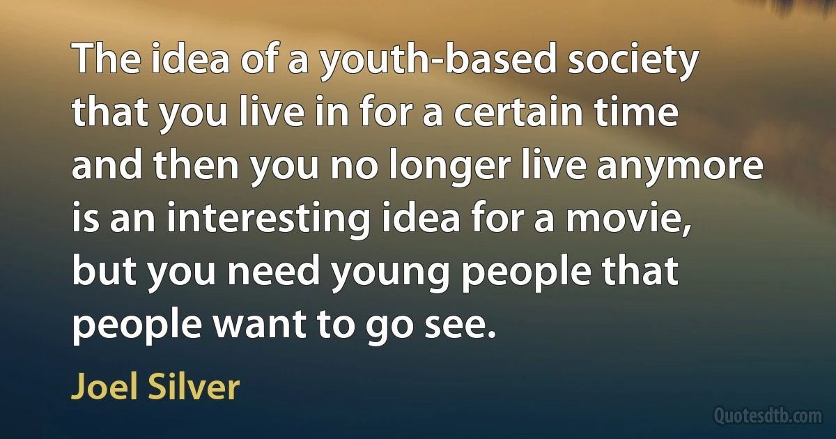 The idea of a youth-based society that you live in for a certain time and then you no longer live anymore is an interesting idea for a movie, but you need young people that people want to go see. (Joel Silver)