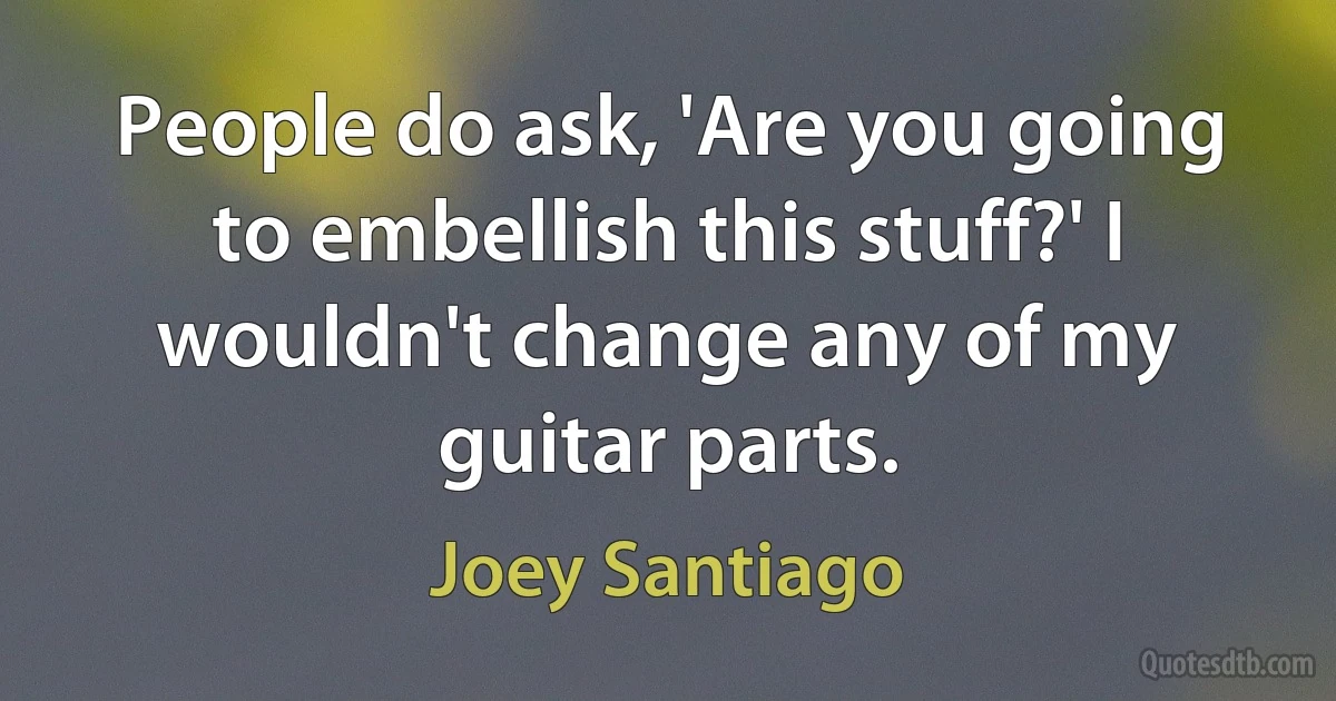 People do ask, 'Are you going to embellish this stuff?' I wouldn't change any of my guitar parts. (Joey Santiago)