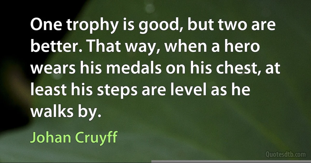 One trophy is good, but two are better. That way, when a hero wears his medals on his chest, at least his steps are level as he walks by. (Johan Cruyff)