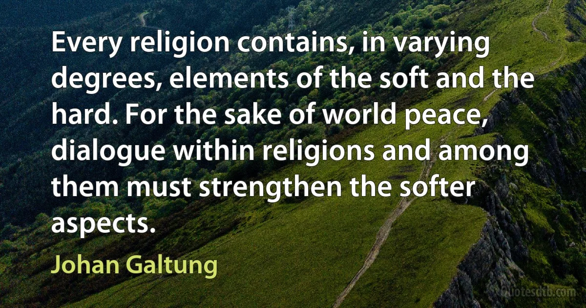 Every religion contains, in varying degrees, elements of the soft and the hard. For the sake of world peace, dialogue within religions and among them must strengthen the softer aspects. (Johan Galtung)