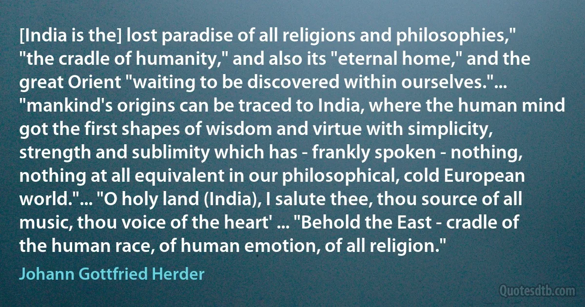 [India is the] lost paradise of all religions and philosophies," "the cradle of humanity," and also its "eternal home," and the great Orient "waiting to be discovered within ourselves."... "mankind's origins can be traced to India, where the human mind got the first shapes of wisdom and virtue with simplicity, strength and sublimity which has - frankly spoken - nothing, nothing at all equivalent in our philosophical, cold European world."... "O holy land (India), I salute thee, thou source of all music, thou voice of the heart' ... "Behold the East - cradle of the human race, of human emotion, of all religion." (Johann Gottfried Herder)