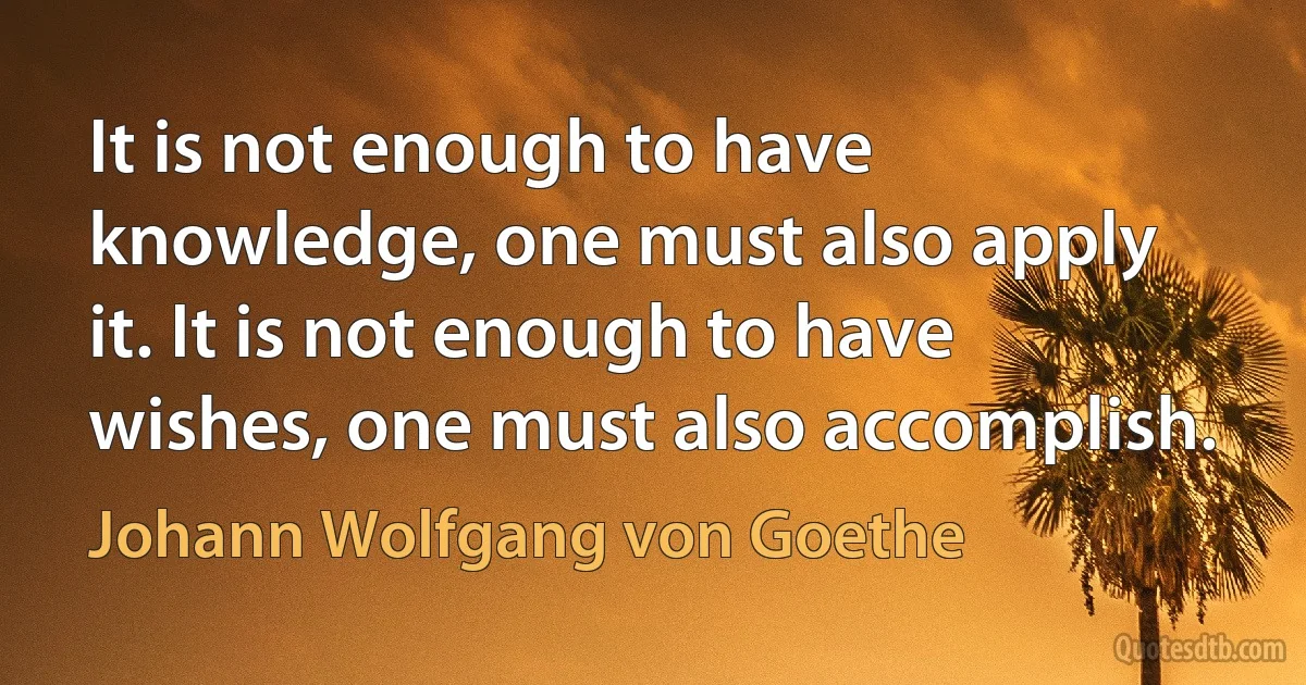 It is not enough to have knowledge, one must also apply it. It is not enough to have wishes, one must also accomplish. (Johann Wolfgang von Goethe)