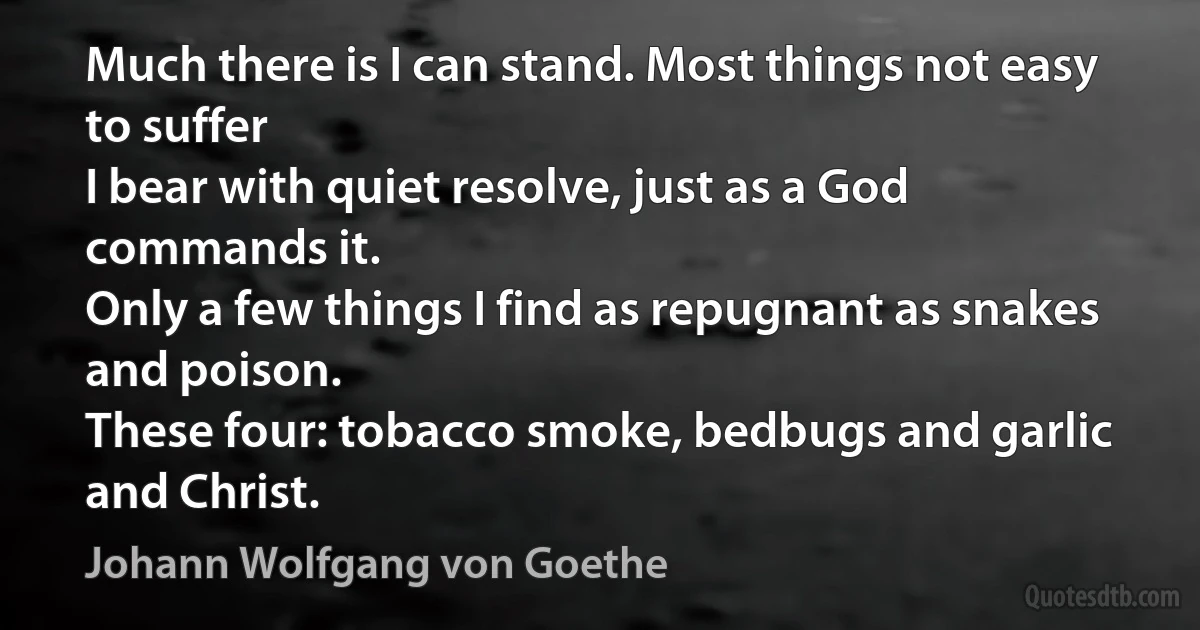 Much there is I can stand. Most things not easy to suffer
I bear with quiet resolve, just as a God commands it.
Only a few things I find as repugnant as snakes and poison.
These four: tobacco smoke, bedbugs and garlic and Christ. (Johann Wolfgang von Goethe)