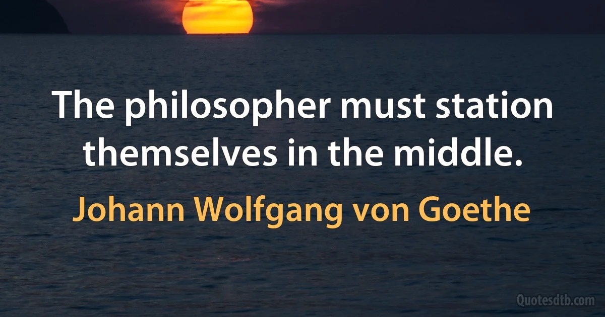 The philosopher must station themselves in the middle. (Johann Wolfgang von Goethe)