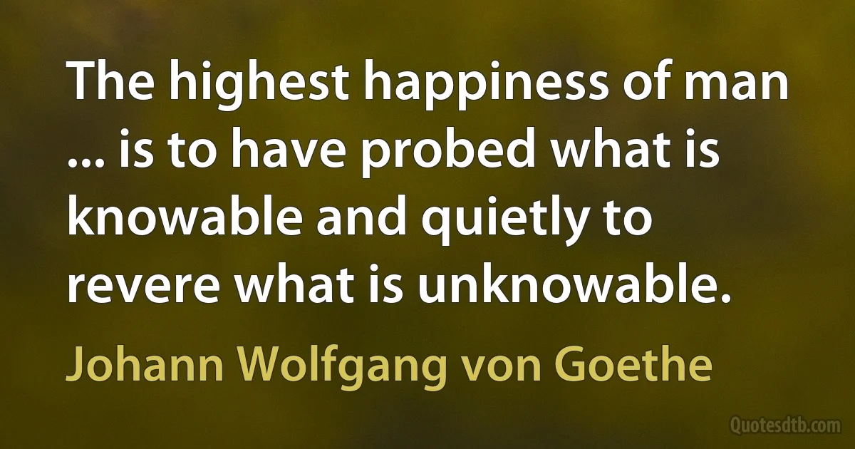 The highest happiness of man ... is to have probed what is knowable and quietly to revere what is unknowable. (Johann Wolfgang von Goethe)