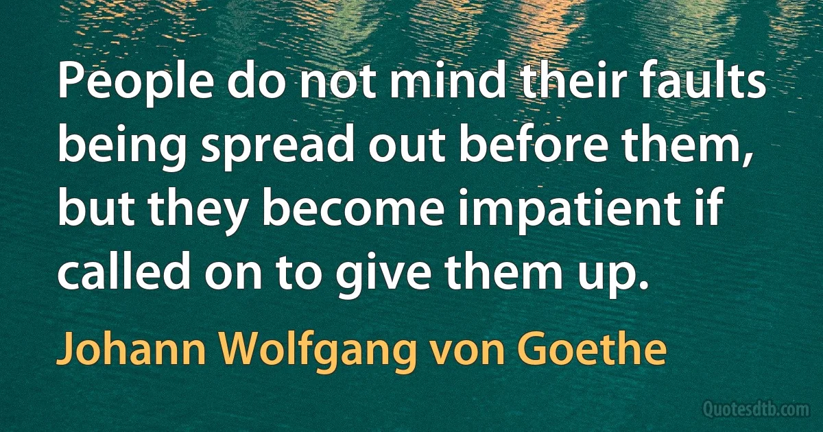 People do not mind their faults being spread out before them, but they become impatient if called on to give them up. (Johann Wolfgang von Goethe)