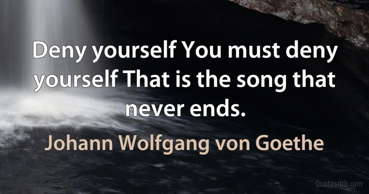 Deny yourself You must deny yourself That is the song that never ends. (Johann Wolfgang von Goethe)