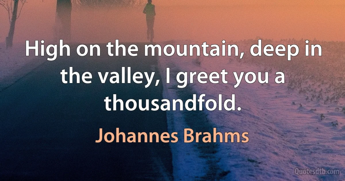 High on the mountain, deep in the valley, I greet you a thousandfold. (Johannes Brahms)