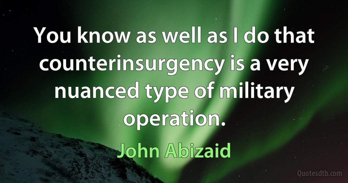 You know as well as I do that counterinsurgency is a very nuanced type of military operation. (John Abizaid)