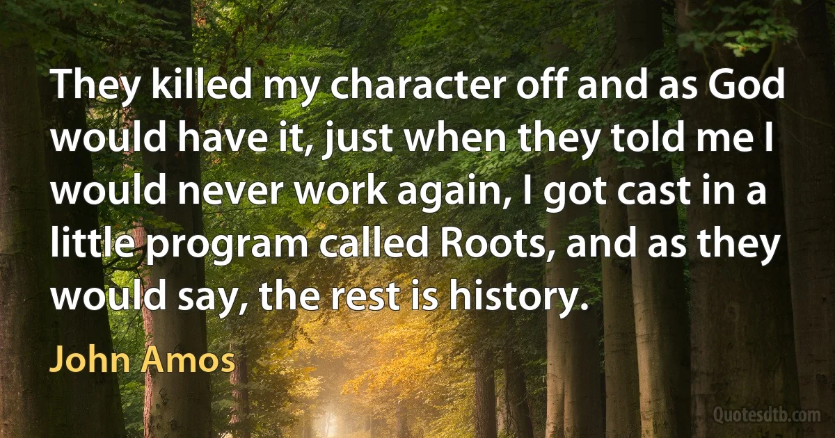 They killed my character off and as God would have it, just when they told me I would never work again, I got cast in a little program called Roots, and as they would say, the rest is history. (John Amos)