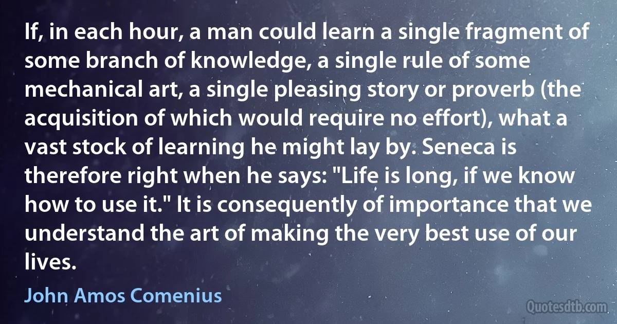 If, in each hour, a man could learn a single fragment of some branch of knowledge, a single rule of some mechanical art, a single pleasing story or proverb (the acquisition of which would require no effort), what a vast stock of learning he might lay by. Seneca is therefore right when he says: "Life is long, if we know how to use it." It is consequently of importance that we understand the art of making the very best use of our lives. (John Amos Comenius)