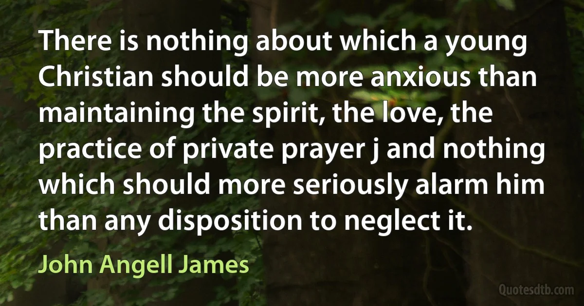 There is nothing about which a young Christian should be more anxious than maintaining the spirit, the love, the practice of private prayer j and nothing which should more seriously alarm him than any disposition to neglect it. (John Angell James)