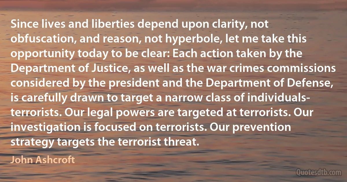 Since lives and liberties depend upon clarity, not obfuscation, and reason, not hyperbole, let me take this opportunity today to be clear: Each action taken by the Department of Justice, as well as the war crimes commissions considered by the president and the Department of Defense, is carefully drawn to target a narrow class of individuals- terrorists. Our legal powers are targeted at terrorists. Our investigation is focused on terrorists. Our prevention strategy targets the terrorist threat. (John Ashcroft)