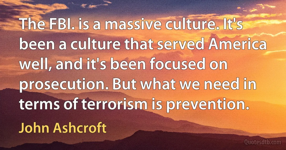 The FBI. is a massive culture. It's been a culture that served America well, and it's been focused on prosecution. But what we need in terms of terrorism is prevention. (John Ashcroft)