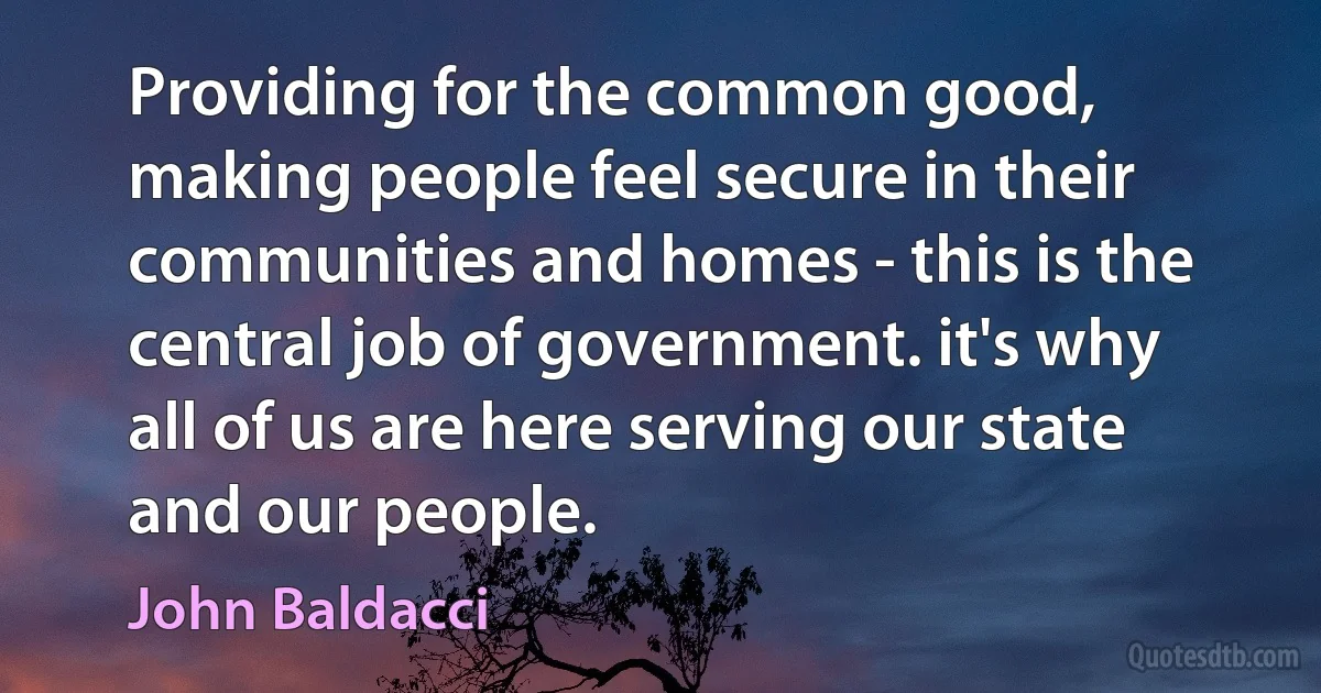 Providing for the common good, making people feel secure in their communities and homes - this is the central job of government. it's why all of us are here serving our state and our people. (John Baldacci)