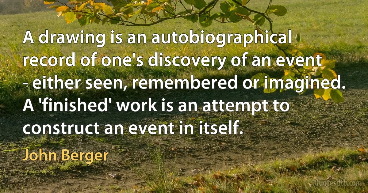 A drawing is an autobiographical record of one's discovery of an event - either seen, remembered or imagined. A 'finished' work is an attempt to construct an event in itself. (John Berger)